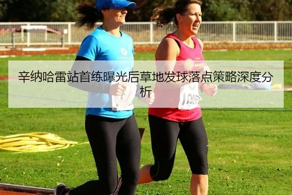 辛纳哈雷站首练曝光后草地发球落点策略深度分析